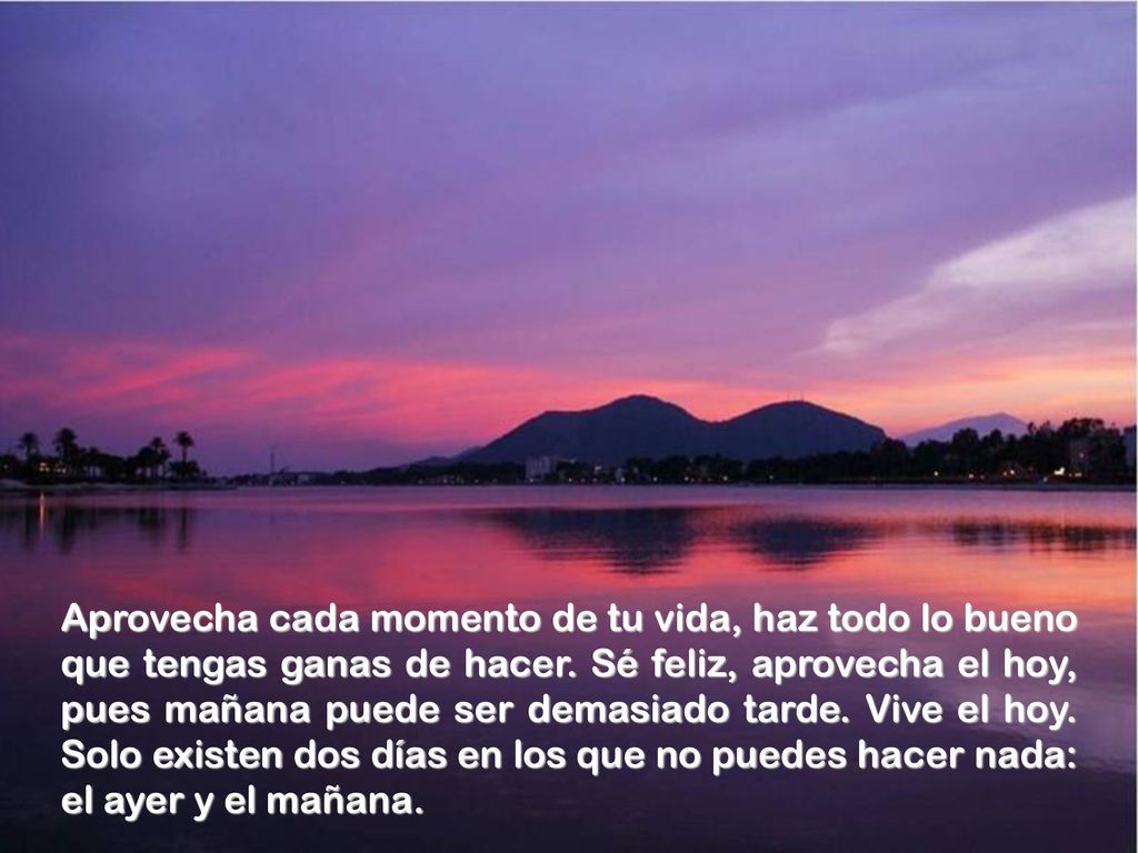 Aprovecha cada momento de tu vida, haz todo lo bueno que tengas ganas de hacer.