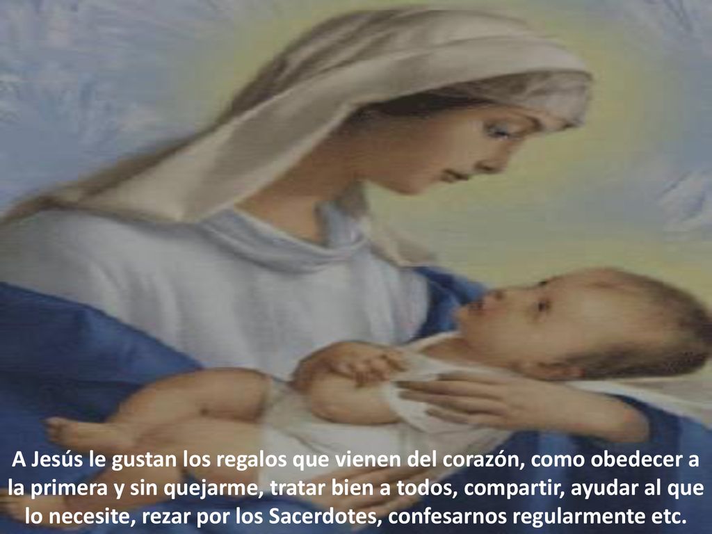 A Jesús le gustan los regalos que vienen del corazón, como obedecer a la primera y sin quejarme, tratar bien a todos, compartir, ayudar al que lo necesite, rezar por los Sacerdotes, confesarnos regularmente etc.