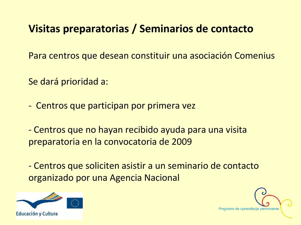 Visitas preparatorias / Seminarios de contacto Para centros que desean constituir una asociación Comenius Se dará prioridad a: - Centros que participan por primera vez - Centros que no hayan recibido ayuda para una visita preparatoria en la convocatoria de Centros que soliciten asistir a un seminario de contacto organizado por una Agencia Nacional
