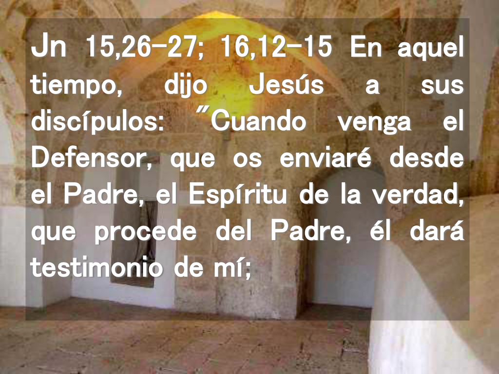 Jn 15,26-27; 16,12-15 En aquel tiempo, dijo Jesús a sus discípulos: Cuando venga el Defensor, que os enviaré desde el Padre, el Espíritu de la verdad, que procede del Padre, él dará testimonio de mí;