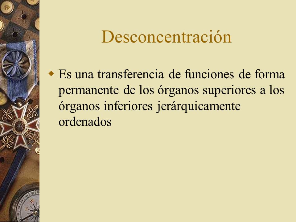 Desconcentración Es una transferencia de funciones de forma permanente de los órganos superiores a los órganos inferiores jerárquicamente ordenados.