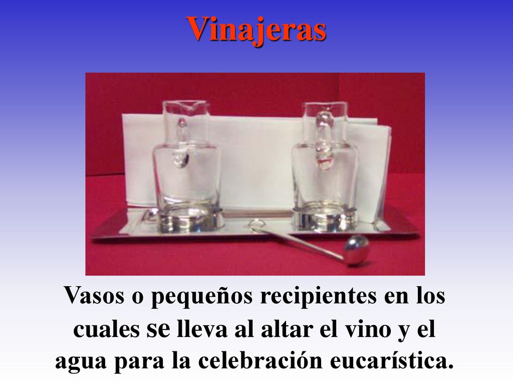 Vinajeras Vasos o pequeños recipientes en los cuales se lleva al altar el vino y el agua para la celebración eucarística.