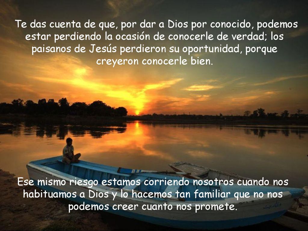 Te das cuenta de que, por dar a Dios por conocido, podemos estar perdiendo la ocasión de conocerle de verdad; los paisanos de Jesús perdieron su oportunidad, porque creyeron conocerle bien.