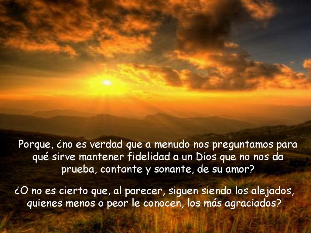 Porque, ¿no es verdad que a menudo nos preguntamos para qué sirve mantener fidelidad a un Dios que no nos da prueba, contante y sonante, de su amor