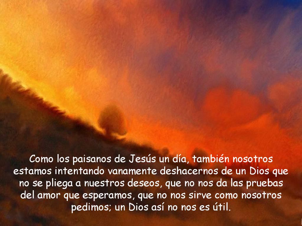 Como los paisanos de Jesús un día, también nosotros estamos intentando vanamente deshacernos de un Dios que no se pliega a nuestros deseos, que no nos da las pruebas del amor que esperamos, que no nos sirve como nosotros pedimos; un Dios así no nos es útil.
