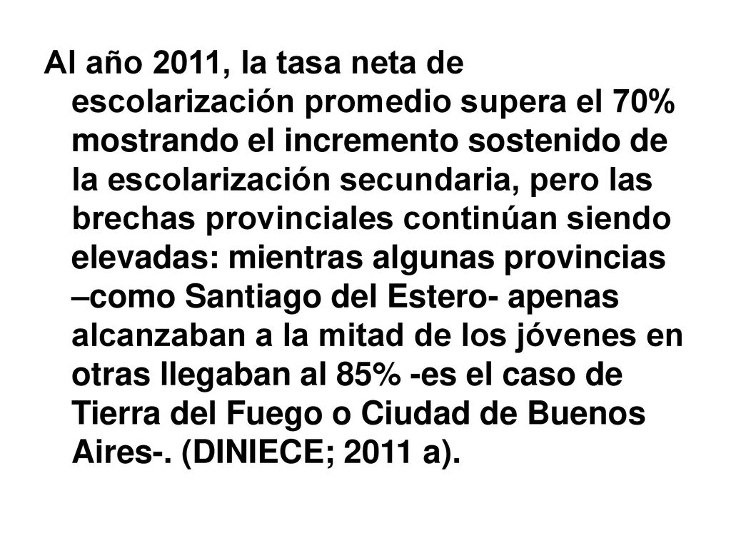 Al año 2011, la tasa neta de escolarización promedio supera el 70% mostrando el incremento sostenido de la escolarización secundaria, pero las brechas provinciales continúan siendo elevadas: mientras algunas provincias –como Santiago del Estero- apenas alcanzaban a la mitad de los jóvenes en otras llegaban al 85% -es el caso de Tierra del Fuego o Ciudad de Buenos Aires-.