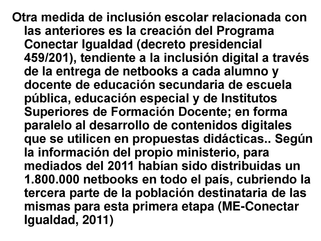 Otra medida de inclusión escolar relacionada con las anteriores es la creación del Programa Conectar Igualdad (decreto presidencial 459/201), tendiente a la inclusión digital a través de la entrega de netbooks a cada alumno y docente de educación secundaria de escuela pública, educación especial y de Institutos Superiores de Formación Docente; en forma paralelo al desarrollo de contenidos digitales que se utilicen en propuestas didácticas..