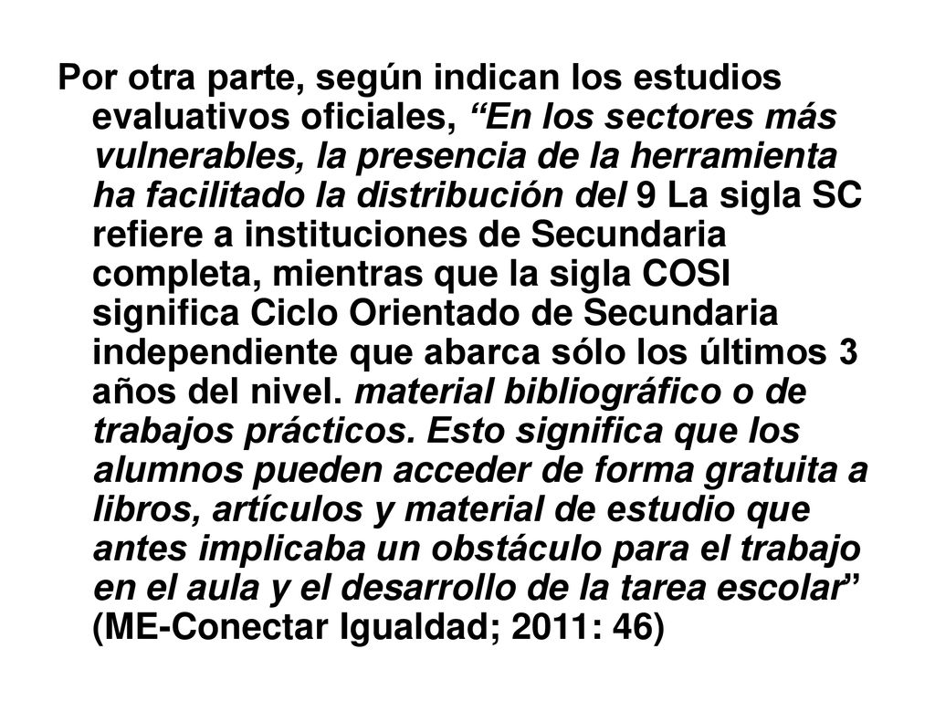 Por otra parte, según indican los estudios evaluativos oficiales, En los sectores más vulnerables, la presencia de la herramienta ha facilitado la distribución del 9 La sigla SC refiere a instituciones de Secundaria completa, mientras que la sigla COSI significa Ciclo Orientado de Secundaria independiente que abarca sólo los últimos 3 años del nivel.