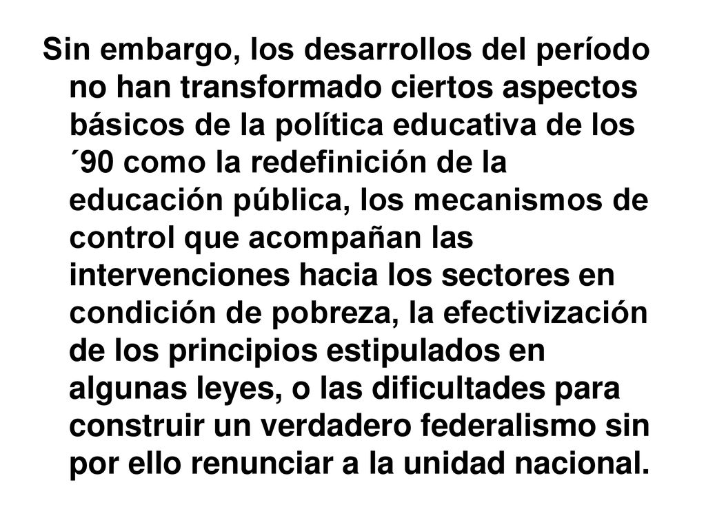Sin embargo, los desarrollos del período no han transformado ciertos aspectos básicos de la política educativa de los ´90 como la redefinición de la educación pública, los mecanismos de control que acompañan las intervenciones hacia los sectores en condición de pobreza, la efectivización de los principios estipulados en algunas leyes, o las dificultades para construir un verdadero federalismo sin por ello renunciar a la unidad nacional.