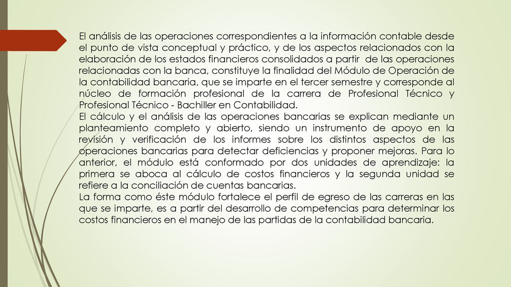 El análisis de las operaciones correspondientes a la información contable desde el punto de vista conceptual y práctico, y de los aspectos relacionados con la elaboración de los estados financieros consolidados a partir de las operaciones relacionadas con la banca, constituye la finalidad del Módulo de Operación de la contabilidad bancaria, que se imparte en el tercer semestre y corresponde al núcleo de formación profesional de la carrera de Profesional Técnico y Profesional Técnico - Bachiller en Contabilidad.