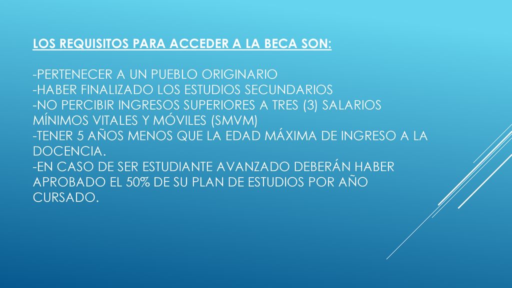 Los requisitos para acceder a la beca son: -Pertenecer a un pueblo originario -Haber finalizado los estudios secundarios -No percibir ingresos superiores a TRES (3) salarios mínimos vitales y móviles (SMVM) -Tener 5 años menos que la edad máxima de ingreso a la docencia.