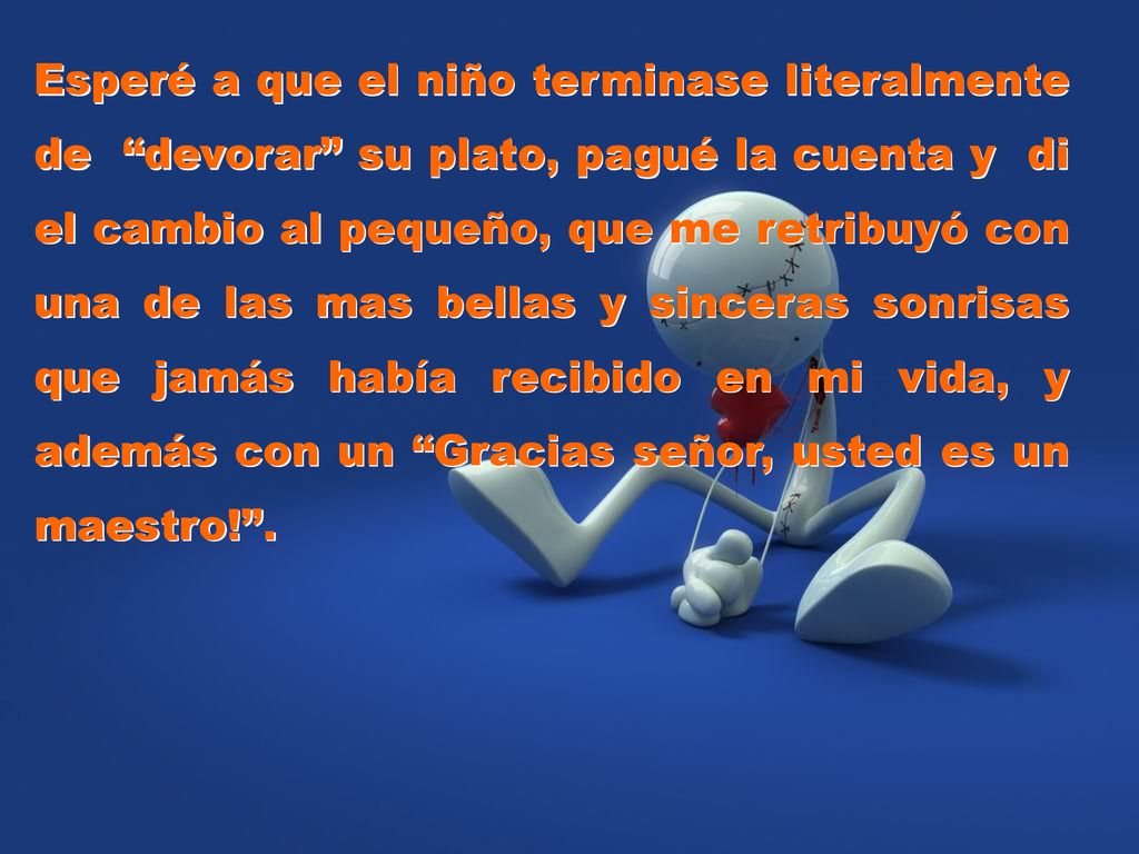 Esperé a que el niño terminase literalmente de devorar su plato, pagué la cuenta y di el cambio al pequeño, que me retribuyó con una de las mas bellas y sinceras sonrisas que jamás había recibido en mi vida, y además con un Gracias señor, usted es un maestro! .