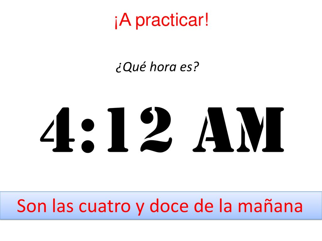 ¡A practicar! ¿Qué hora es 4:12 am Son las cuatro y doce de la mañana