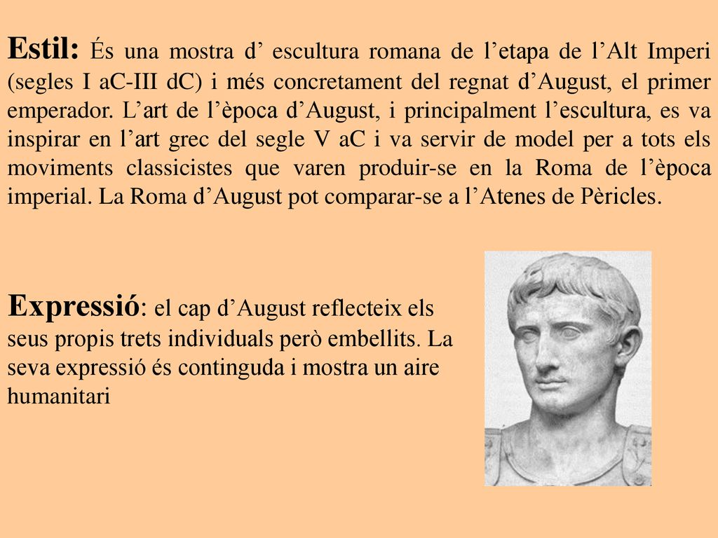 Estil: És una mostra d’ escultura romana de l’etapa de l’Alt Imperi (segles I aC-III dC) i més concretament del regnat d’August, el primer emperador. L’art de l’època d’August, i principalment l’escultura, es va inspirar en l’art grec del segle V aC i va servir de model per a tots els moviments classicistes que varen produir-se en la Roma de l’època imperial. La Roma d’August pot comparar-se a l’Atenes de Pèricles.