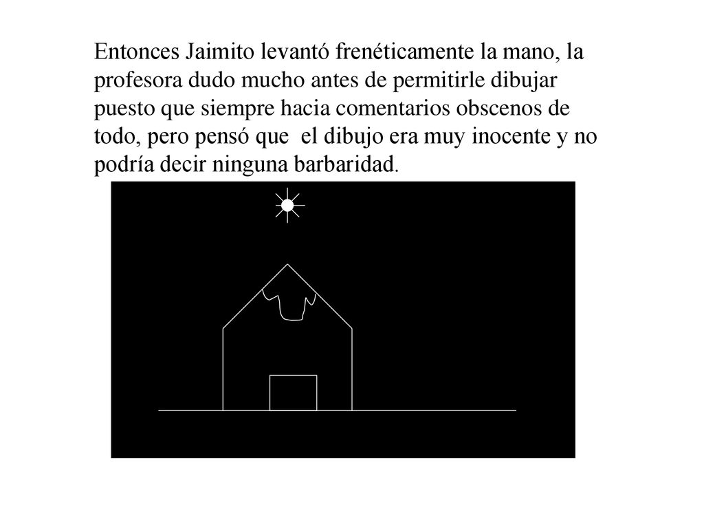 Entonces Jaimito levantó frenéticamente la mano, la profesora dudo mucho antes de permitirle dibujar puesto que siempre hacia comentarios obscenos de todo, pero pensó que el dibujo era muy inocente y no podría decir ninguna barbaridad.
