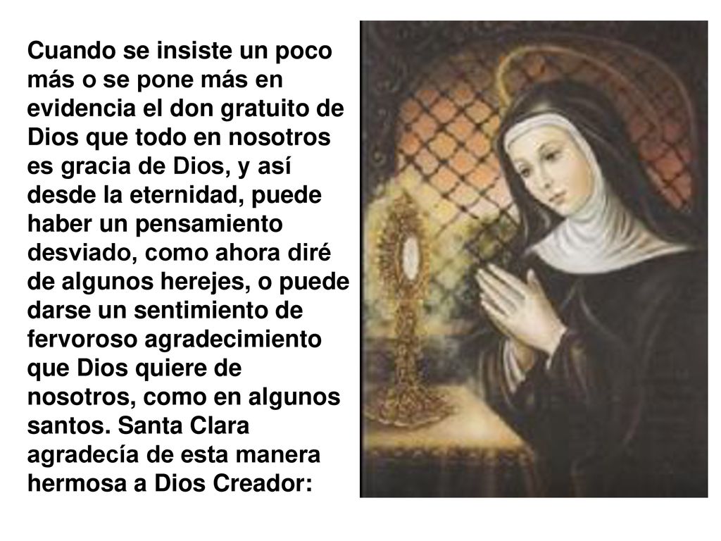 Cuando se insiste un poco más o se pone más en evidencia el don gratuito de Dios que todo en nosotros es gracia de Dios, y así desde la eternidad, puede haber un pensamiento desviado, como ahora diré de algunos herejes, o puede darse un sentimiento de fervoroso agradecimiento que Dios quiere de nosotros, como en algunos santos.