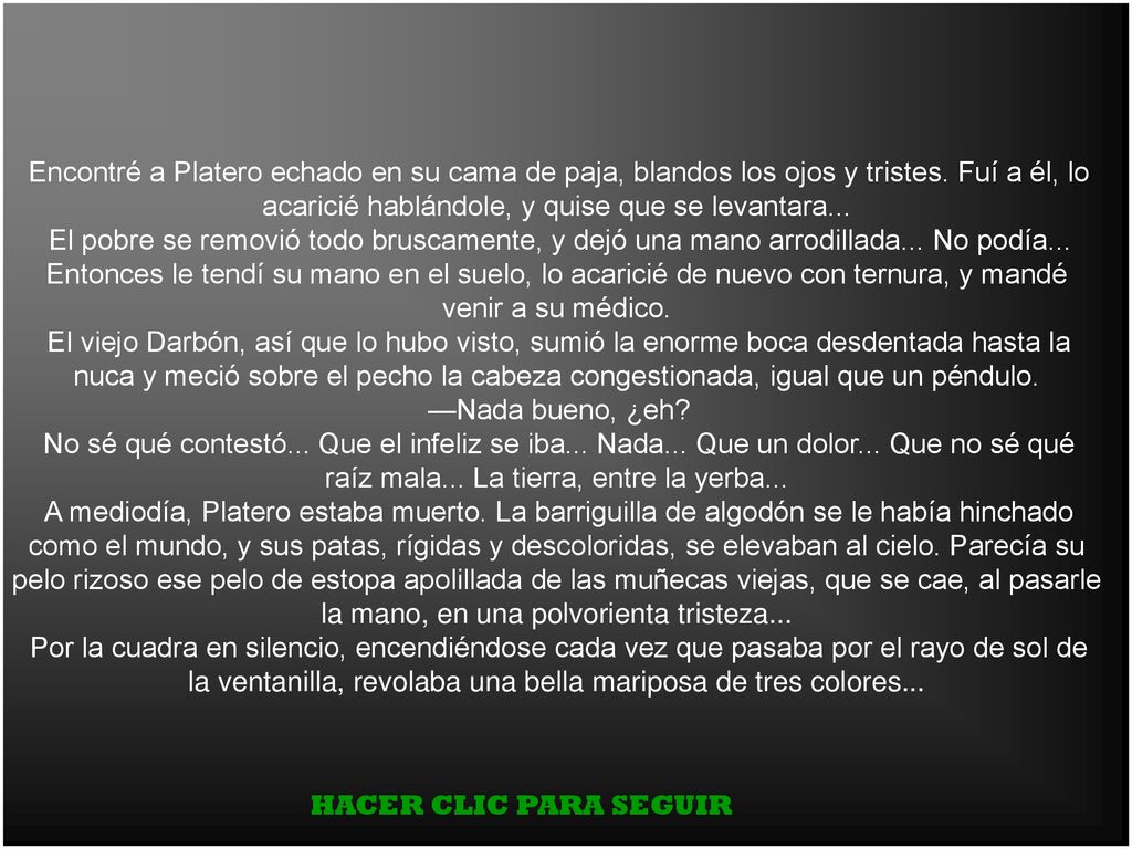 Encontré a Platero echado en su cama de paja, blandos los ojos y tristes. Fuí a él, lo acaricié hablándole, y quise que se levantara...