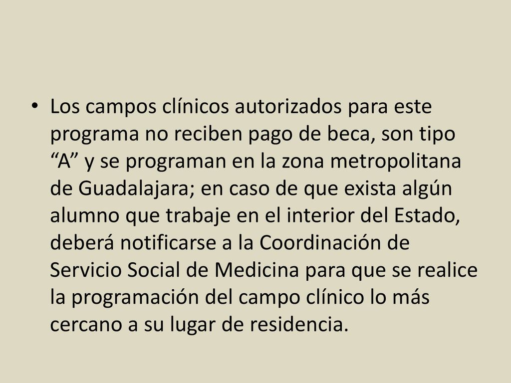 Los campos clínicos autorizados para este programa no reciben pago de beca, son tipo A y se programan en la zona metropolitana de Guadalajara; en caso de que exista algún alumno que trabaje en el interior del Estado, deberá notificarse a la Coordinación de Servicio Social de Medicina para que se realice la programación del campo clínico lo más cercano a su lugar de residencia.