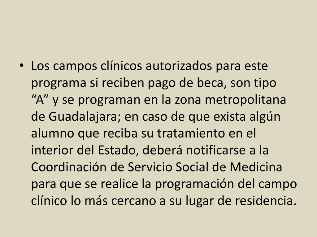 Los campos clínicos autorizados para este programa si reciben pago de beca, son tipo A y se programan en la zona metropolitana de Guadalajara; en caso de que exista algún alumno que reciba su tratamiento en el interior del Estado, deberá notificarse a la Coordinación de Servicio Social de Medicina para que se realice la programación del campo clínico lo más cercano a su lugar de residencia.
