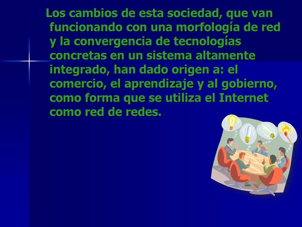 Los cambios de esta sociedad, que van funcionando con una morfología de red y la convergencia de tecnologías concretas en un sistema altamente integrado, han dado origen a: el comercio, el aprendizaje y al gobierno, como forma que se utiliza el Internet como red de redes.
