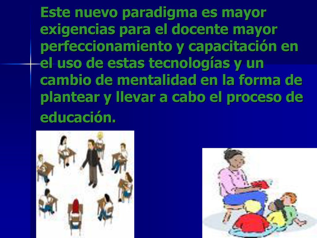 Este nuevo paradigma es mayor exigencias para el docente mayor perfeccionamiento y capacitación en el uso de estas tecnologías y un cambio de mentalidad en la forma de plantear y llevar a cabo el proceso de educación.