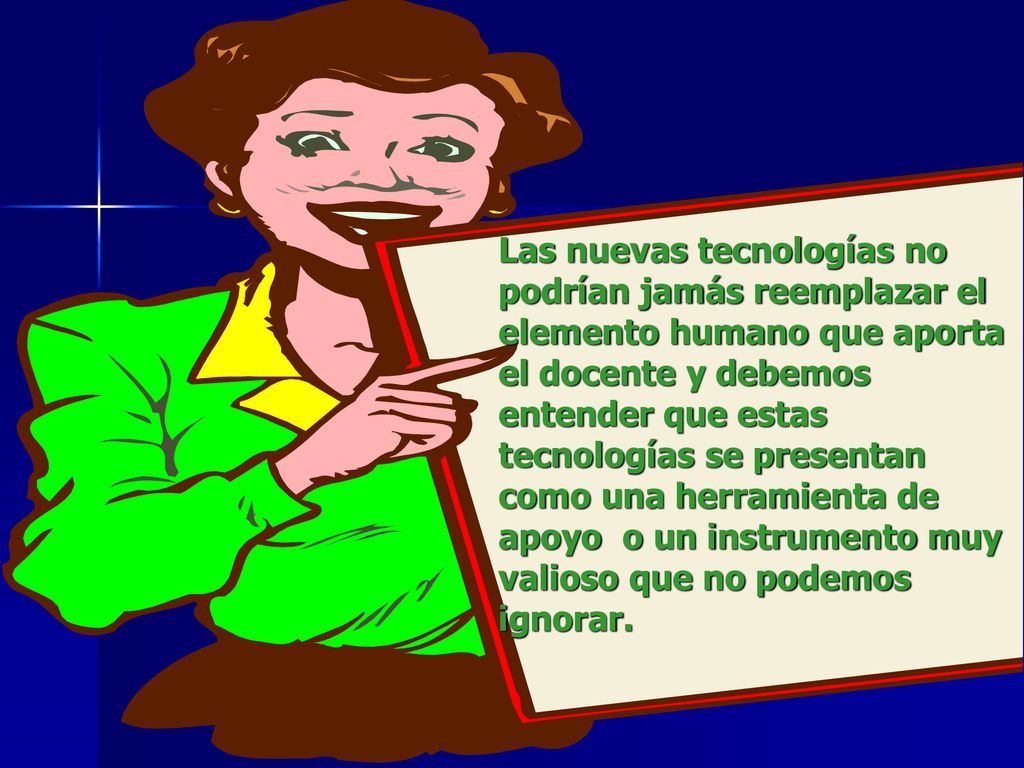Las nuevas tecnologías no podrían jamás reemplazar el elemento humano que aporta el docente y debemos entender que estas tecnologías se presentan como una herramienta de apoyo o un instrumento muy valioso que no podemos ignorar.