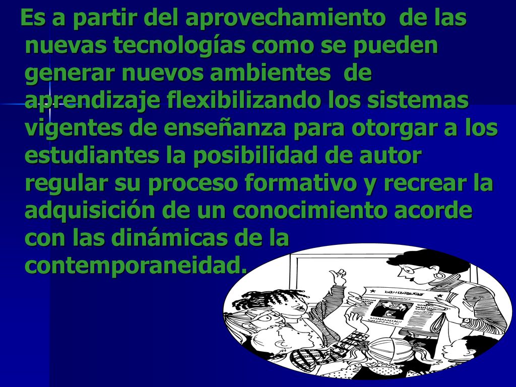 Es a partir del aprovechamiento de las nuevas tecnologías como se pueden generar nuevos ambientes de aprendizaje flexibilizando los sistemas vigentes de enseñanza para otorgar a los estudiantes la posibilidad de autor regular su proceso formativo y recrear la adquisición de un conocimiento acorde con las dinámicas de la contemporaneidad.