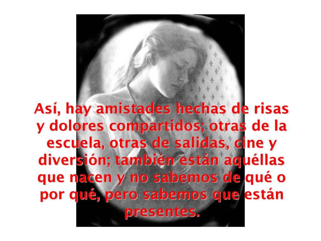 Así, hay amistades hechas de risas y dolores compartidos; otras de la escuela, otras de salidas, cine y diversión; también están aquéllas que nacen y no sabemos de qué o por qué, pero sabemos que están presentes.