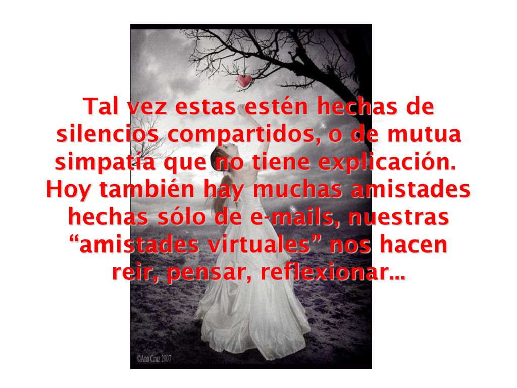 Tal vez estas estén hechas de silencios compartidos, o de mutua simpatía que no tiene explicación. Hoy también hay muchas amistades hechas sólo de  s, nuestras amistades virtuales nos hacen reir, pensar, reflexionar...
