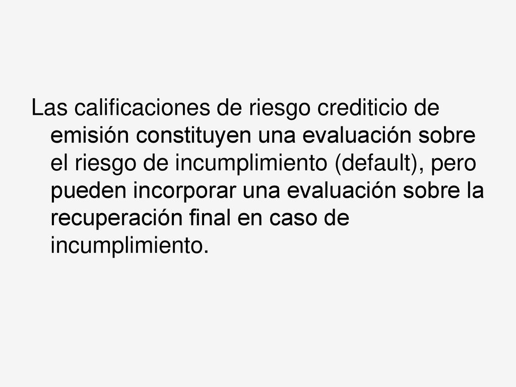 Las calificaciones de riesgo crediticio de emisión constituyen una evaluación sobre el riesgo de incumplimiento (default), pero pueden incorporar una evaluación sobre la recuperación final en caso de incumplimiento.