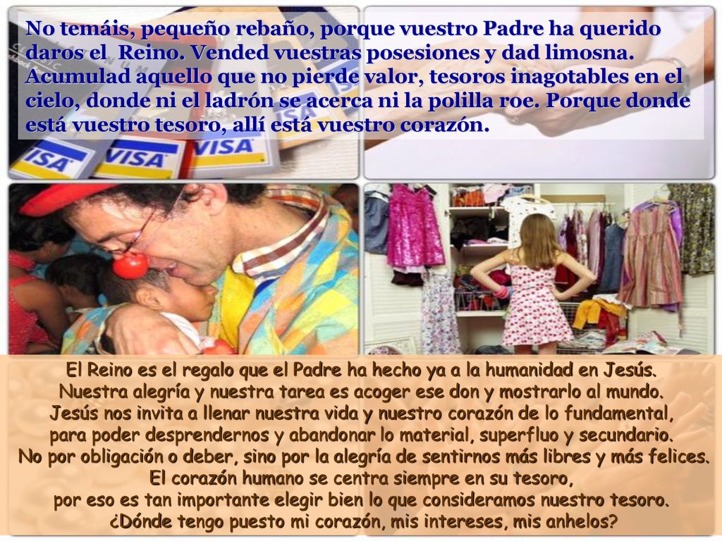 No temáis, pequeño rebaño, porque vuestro Padre ha querido daros el Reino. Vended vuestras posesiones y dad limosna. Acumulad aquello que no pierde valor, tesoros inagotables en el cielo, donde ni el ladrón se acerca ni la polilla roe. Porque donde está vuestro tesoro, allí está vuestro corazón.
