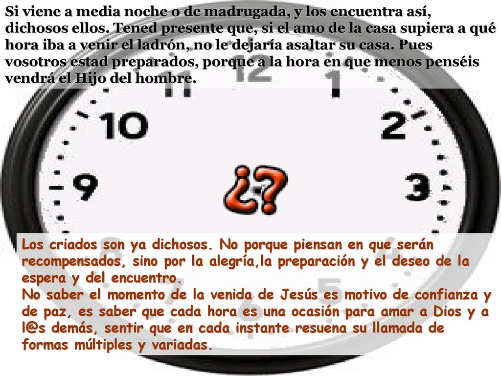 Si viene a media noche o de madrugada, y los encuentra así, dichosos ellos. Tened presente que, si el amo de la casa supiera a qué hora iba a venir el ladrón, no le dejaría asaltar su casa. Pues vosotros estad preparados, porque a la hora en que menos penséis vendrá el Hijo del hombre.