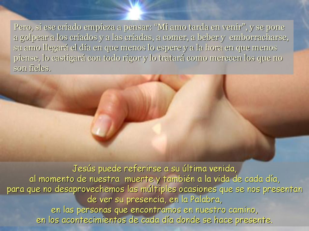 Pero, si ese criado empieza a pensar: Mi amo tarda en venir , y se pone a golpear a los criados y a las criadas, a comer, a beber y emborracharse, su amo llegará el día en que menos lo espere y a la hora en que menos piense, lo castigará con todo rigor y lo tratará como merecen los que no son fieles.