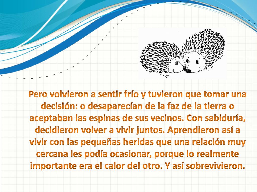 Pero volvieron a sentir frío y tuvieron que tomar una decisión: o desaparecían de la faz de la tierra o aceptaban las espinas de sus vecinos. Con sabiduría, decidieron volver a vivir juntos. Aprendieron así a vivir con las pequeñas heridas que una relación muy cercana les podía ocasionar, porque lo realmente importante era el calor del otro. Y así sobrevivieron.