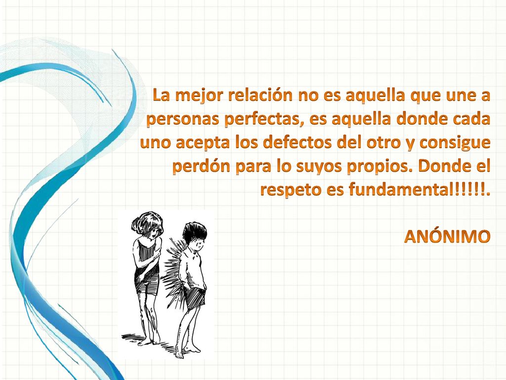 La mejor relación no es aquella que une a personas perfectas, es aquella donde cada uno acepta los defectos del otro y consigue perdón para lo suyos propios. Donde el respeto es fundamental!!!!!. ANÓNIMO