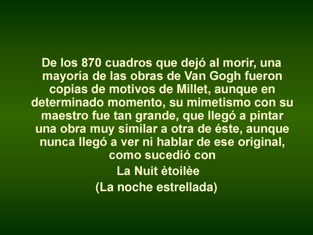 De los 870 cuadros que dejó al morir, una mayoría de las obras de Van Gogh fueron copias de motivos de Millet, aunque en determinado momento, su mimetismo con su maestro fue tan grande, que llegó a pintar una obra muy similar a otra de éste, aunque nunca llegó a ver ni hablar de ese original, como sucedió con