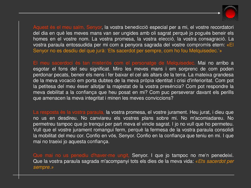 Aquest és el meu salm, Senyor, la vostra benedicció especial per a mi, el vostre recordatori del dia en què les meves mans van ser ungides amb oli sagrat perquè jo pogués beneir els homes en el vostre nom. La vostra promesa, la vostra elecció, la vostra consagració. La vostra paraula entossudida per mi com a penyora sagrada del vostre compromís etern: «El Senyor no es desdiu del que jurà: ‘Ets sacerdot per sempre, com ho fou Melquisedec.’»