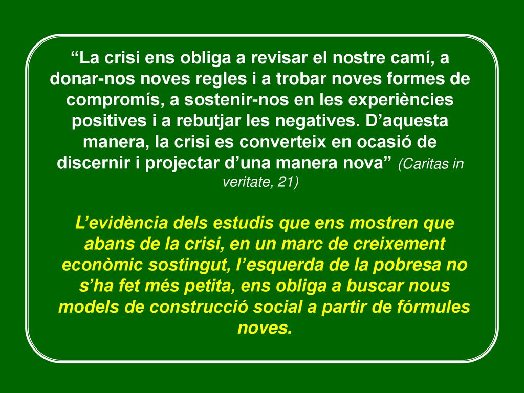 La crisi ens obliga a revisar el nostre camí, a donar-nos noves regles i a trobar noves formes de compromís, a sostenir-nos en les experiències positives i a rebutjar les negatives. D’aquesta manera, la crisi es converteix en ocasió de discernir i projectar d’una manera nova (Caritas in veritate, 21)