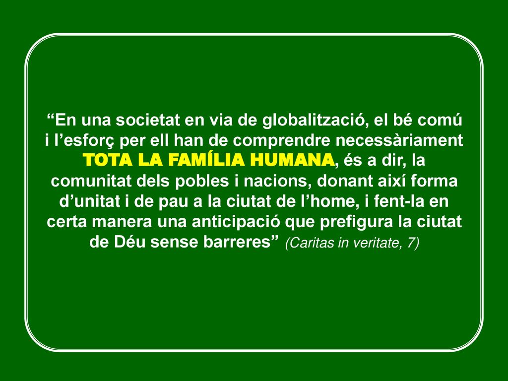 En una societat en via de globalització, el bé comú i l’esforç per ell han de comprendre necessàriament TOTA LA FAMÍLIA HUMANA, és a dir, la comunitat dels pobles i nacions, donant així forma d’unitat i de pau a la ciutat de l’home, i fent-la en certa manera una anticipació que prefigura la ciutat de Déu sense barreres (Caritas in veritate, 7)