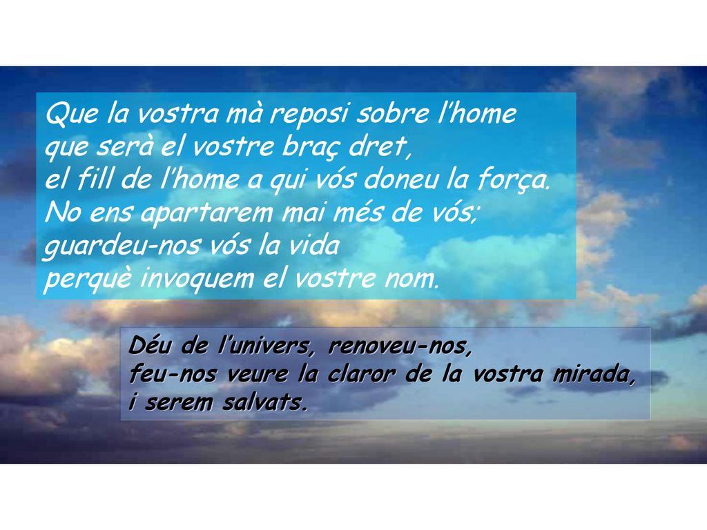 Que la vostra mà reposi sobre l’home que serà el vostre braç dret, el fill de l’home a qui vós doneu la força. No ens apartarem mai més de vós; guardeu-nos vós la vida perquè invoquem el vostre nom.