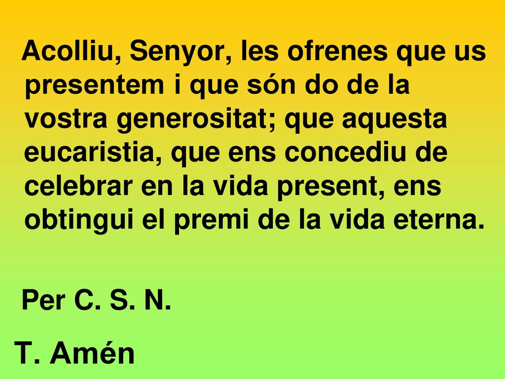 Acolliu, Senyor, les ofrenes que us presentem i que són do de la vostra generositat; que aquesta eucaristia, que ens concediu de celebrar en la vida present, ens obtingui el premi de la vida eterna.