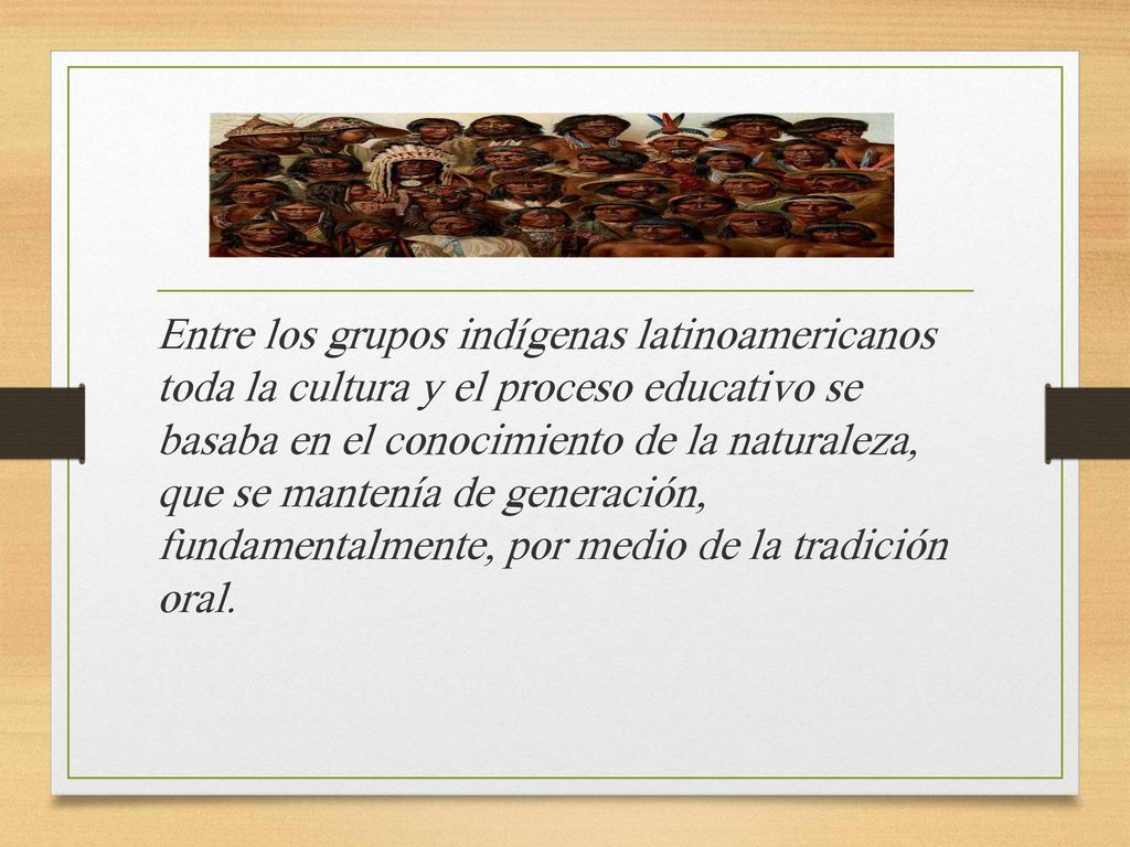 Entre los grupos indígenas latinoamericanos toda la cultura y el proceso educativo se basaba en el conocimiento de la naturaleza, que se mantenía de generación, fundamentalmente, por medio de la tradición oral.