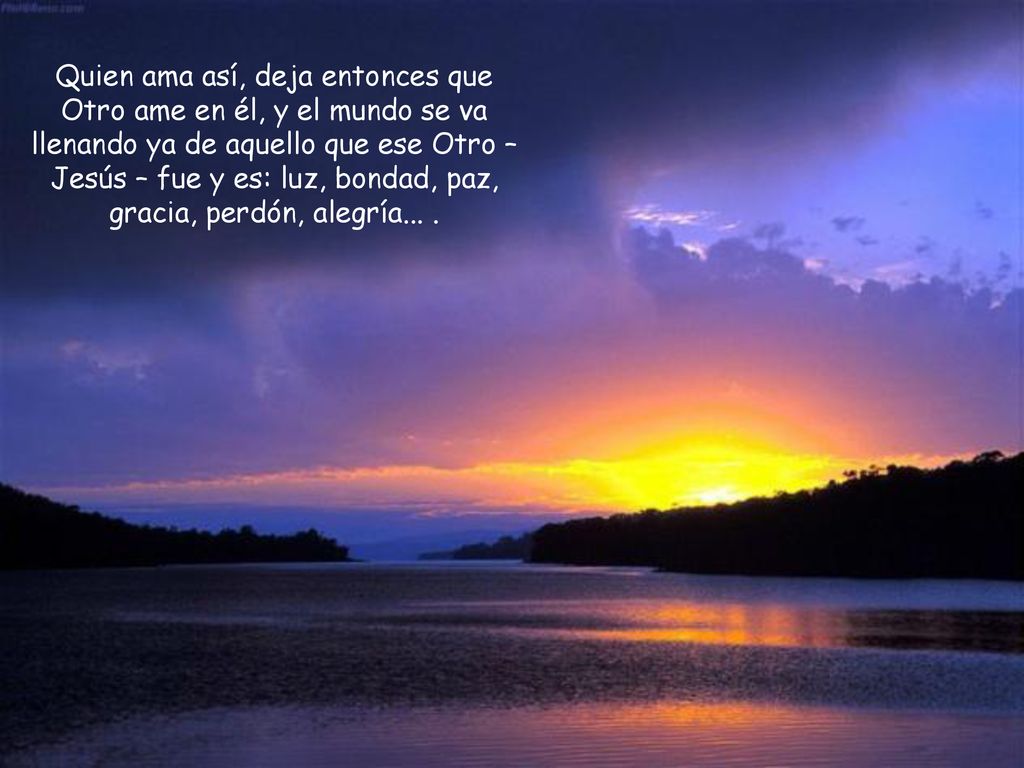Quien ama así, deja entonces que Otro ame en él, y el mundo se va llenando ya de aquello que ese Otro – Jesús – fue y es: luz, bondad, paz, gracia, perdón, alegría...