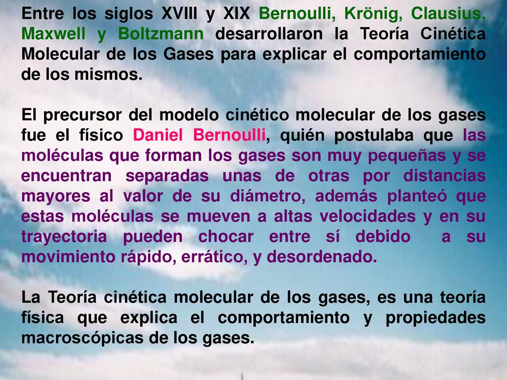 Entre los siglos XVIII y XIX Bernoulli, Krönig, Clausius, Maxwell y Boltzmann desarrollaron la Teoría Cinética Molecular de los Gases para explicar el comportamiento de los mismos.