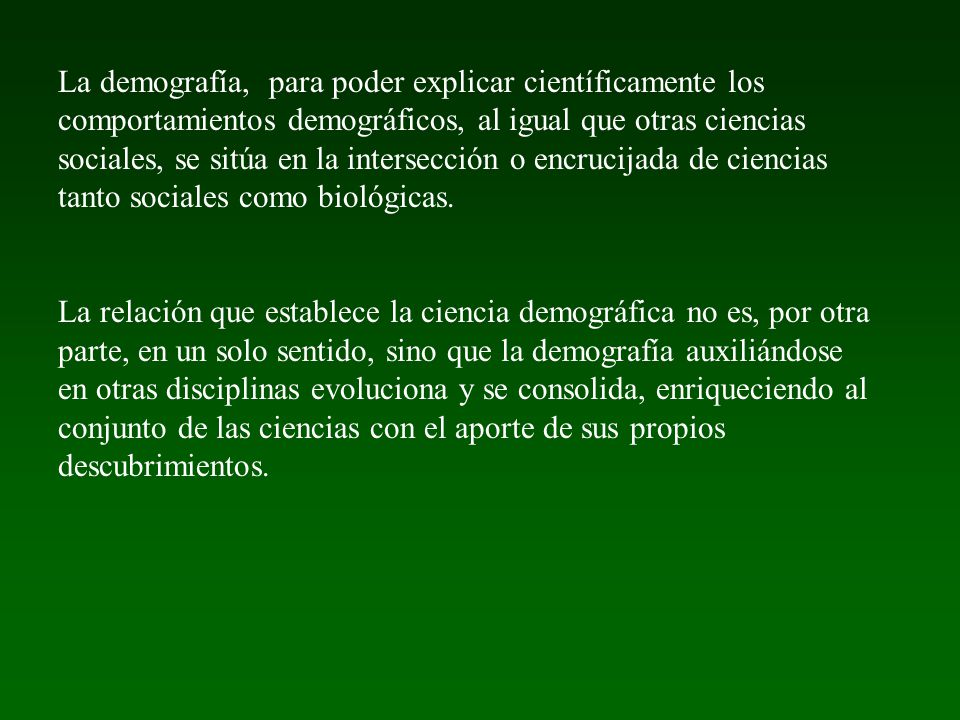 La demografía, para poder explicar científicamente los comportamientos demográficos, al igual que otras ciencias sociales, se sitúa en la intersección o encrucijada de ciencias tanto sociales como biológicas.