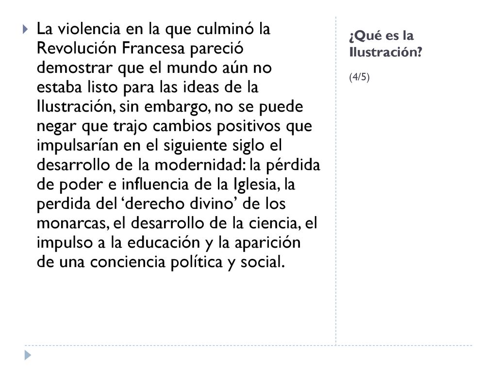 La violencia en la que culminó la Revolución Francesa pareció demostrar que el mundo aún no estaba listo para las ideas de la Ilustración, sin embargo, no se puede negar que trajo cambios positivos que impulsarían en el siguiente siglo el desarrollo de la modernidad: la pérdida de poder e influencia de la Iglesia, la perdida del ‘derecho divino’ de los monarcas, el desarrollo de la ciencia, el impulso a la educación y la aparición de una conciencia política y social.