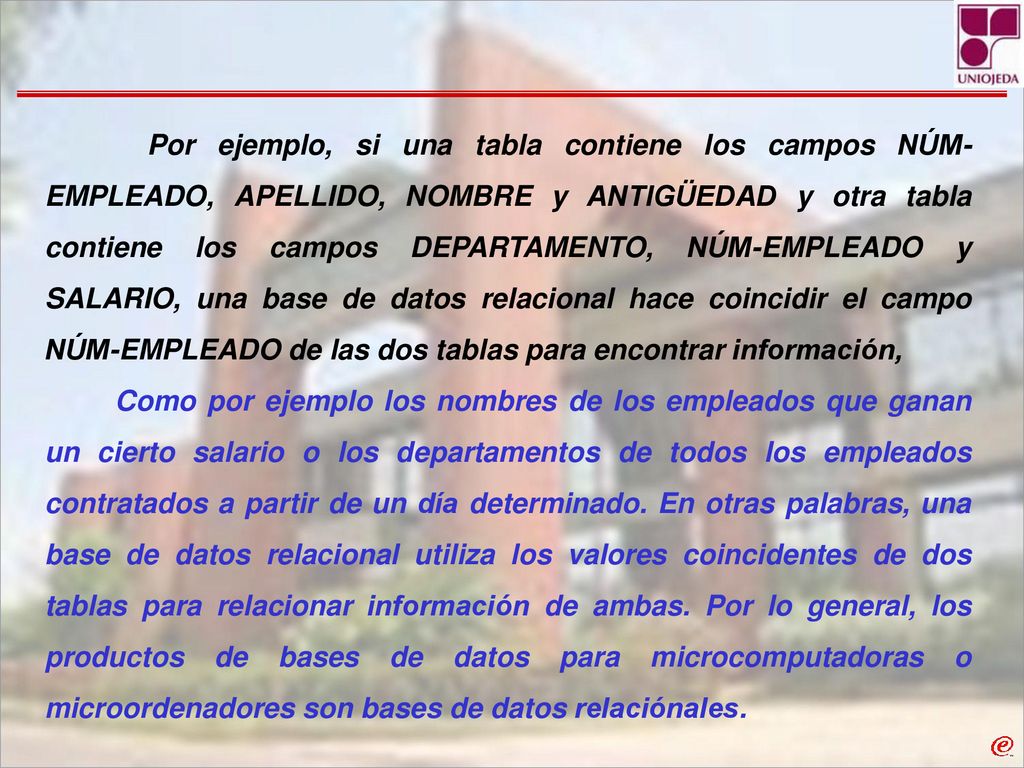 Por ejemplo, si una tabla contiene los campos NÚM-EMPLEADO, APELLIDO, NOMBRE y ANTIGÜEDAD y otra tabla contiene los campos DEPARTAMENTO, NÚM-EMPLEADO y SALARIO, una base de datos relacional hace coincidir el campo NÚM-EMPLEADO de las dos tablas para encontrar información,