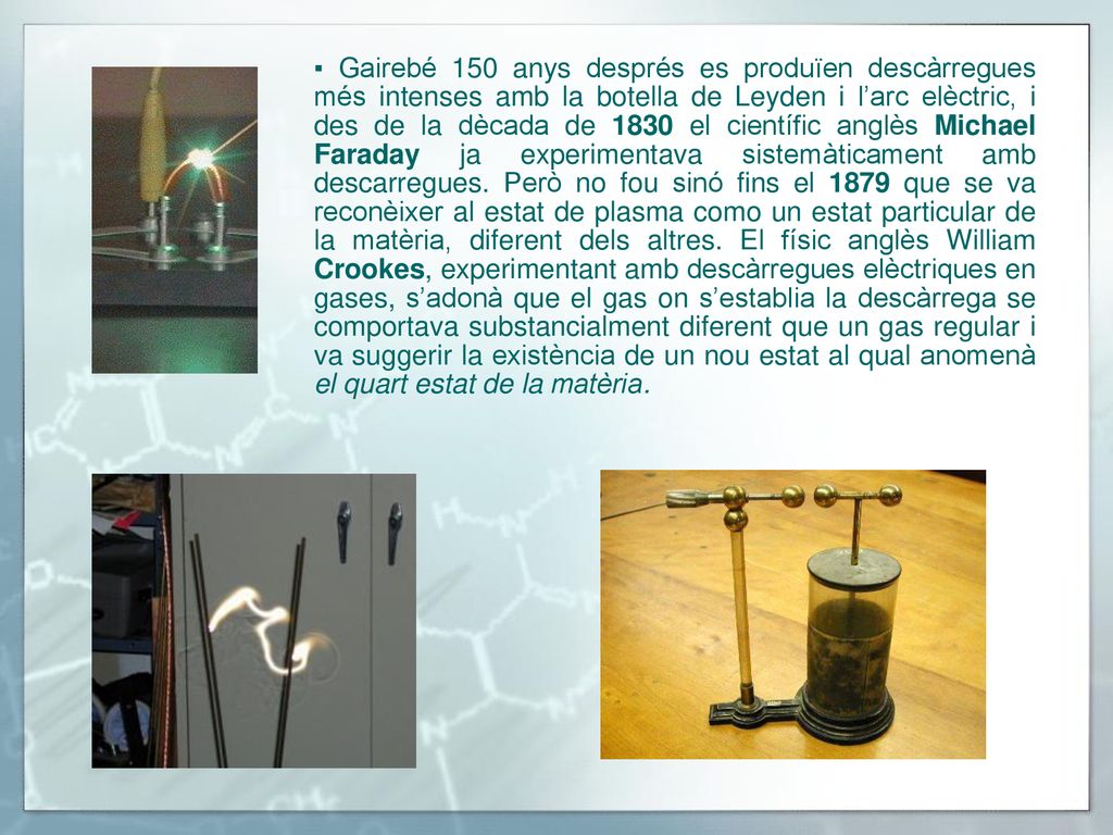 ▪ Gairebé 150 anys després es produïen descàrregues més intenses amb la botella de Leyden i l’arc elèctric, i des de la dècada de 1830 el científic anglès Michael Faraday ja experimentava sistemàticament amb descarregues.