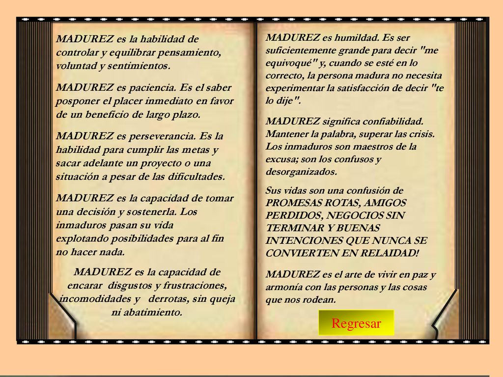 MADUREZ es humildad. Es ser suficientemente grande para decir me equivoqué y, cuando se esté en lo correcto, la persona madura no necesita experimentar la satisfacción de decir te lo dije . MADUREZ significa confiabilidad. Mantener la palabra, superar las crisis. Los inmaduros son maestros de la excusa; son los confusos y desorganizados.