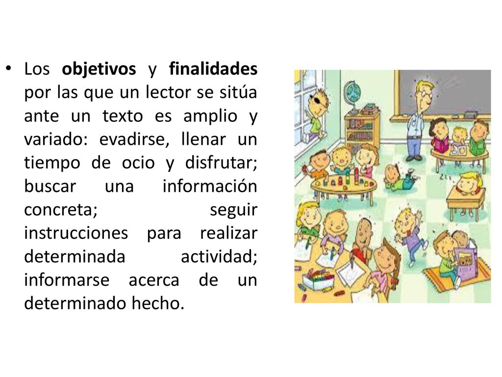 Los objetivos y finalidades por las que un lector se sitúa ante un texto es amplio y variado: evadirse, llenar un tiempo de ocio y disfrutar; buscar una información concreta; seguir instrucciones para realizar determinada actividad; informarse acerca de un determinado hecho.